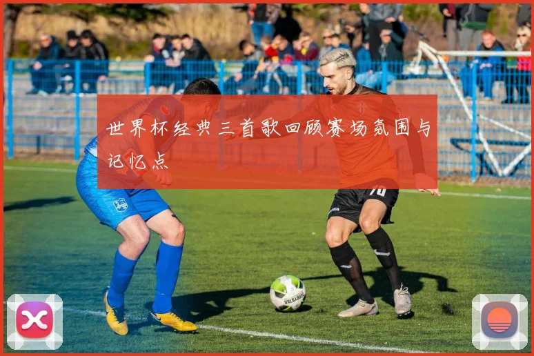 世界杯经典三首歌回顾赛场氛围与记忆点