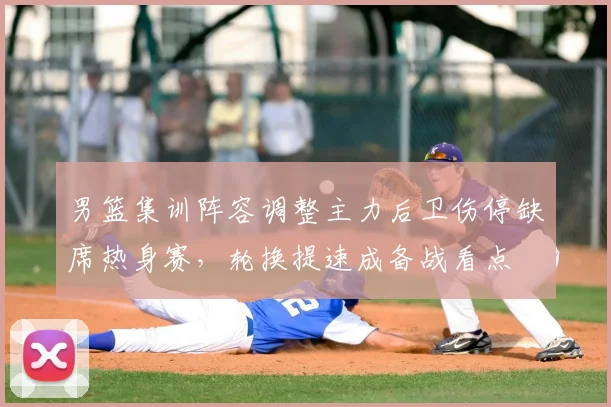 男篮集训阵容调整主力后卫伤停缺席热身赛,轮换提速成备战看点