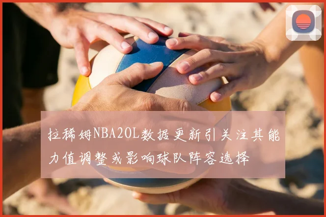 拉稀姆NBA2OL数据更新引关注其能力值调整或影响球队阵容选择