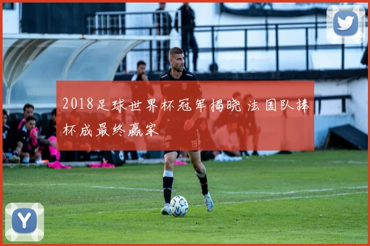 2018足球世界杯冠军揭晓 法国队捧杯成最终赢家