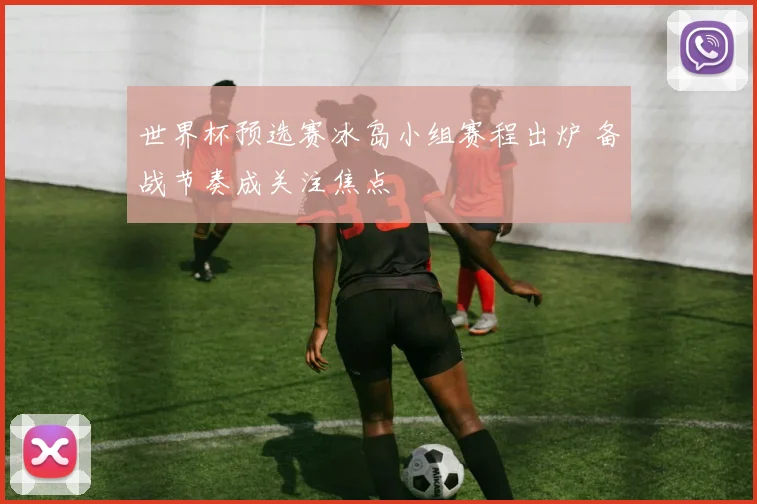 世界杯预选赛冰岛小组赛程出炉 备战节奏成关注焦点