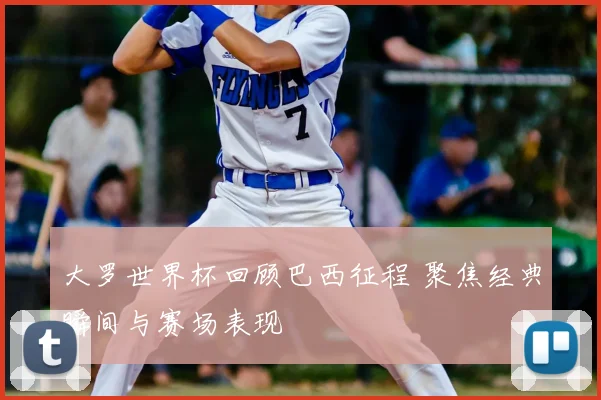 大罗世界杯回顾巴西征程 聚焦经典瞬间与赛场表现