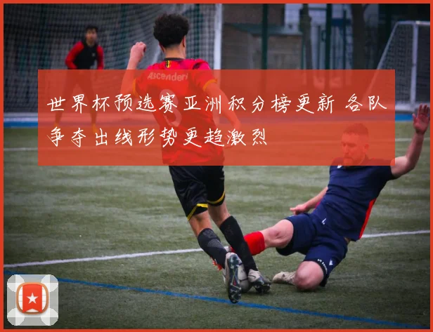 世界杯预选赛亚洲积分榜更新 各队争夺出线形势更趋激烈