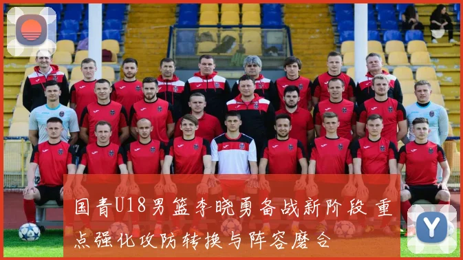 国青U18男篮李晓勇备战新阶段 重点强化攻防转换与阵容磨合