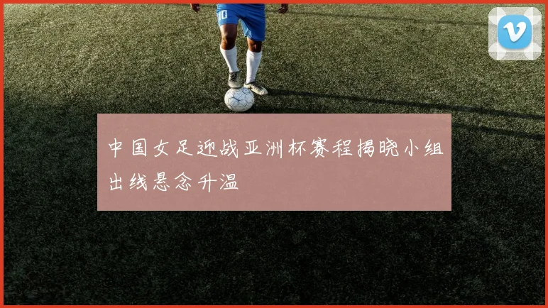 中国女足迎战亚洲杯赛程揭晓小组出线悬念升温