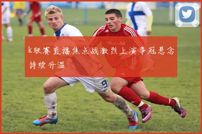 k联赛直播焦点战激烈上演争冠悬念持续升温