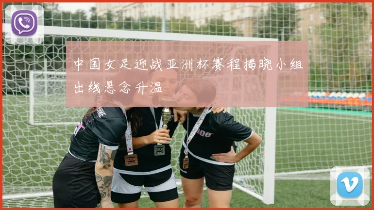 中国女足迎战亚洲杯赛程揭晓小组出线悬念升温