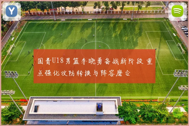 国青U18男篮李晓勇备战新阶段 重点强化攻防转换与阵容磨合