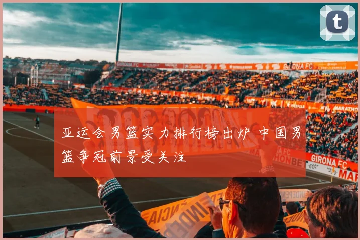 亚运会男篮实力排行榜出炉 中国男篮争冠前景受关注