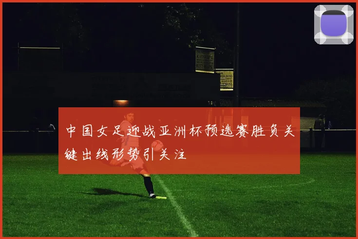 中国女足迎战亚洲杯预选赛胜负关键出线形势引关注