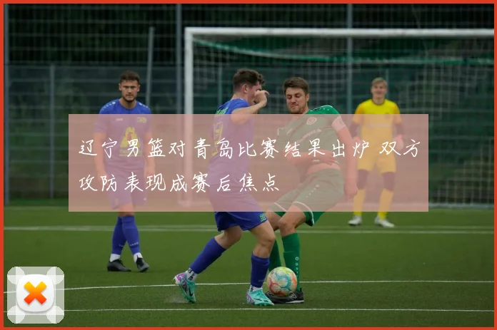 辽宁男篮对青岛比赛结果出炉 双方攻防表现成赛后焦点