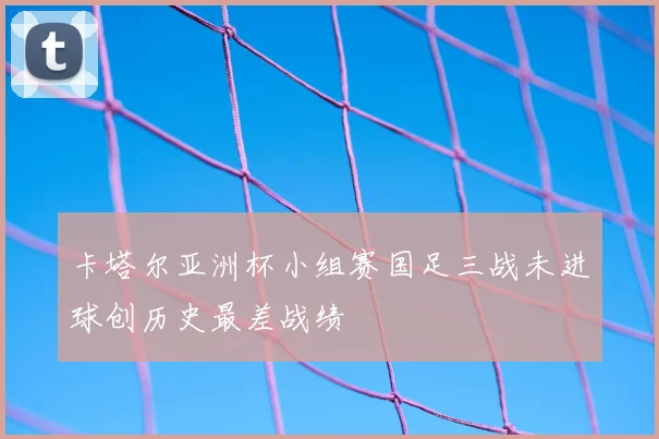 卡塔尔亚洲杯小组赛国足三战未进球创历史最差战绩