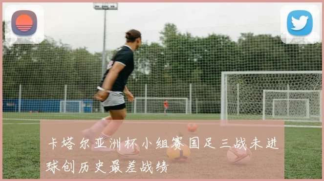 卡塔尔亚洲杯小组赛国足三战未进球创历史最差战绩