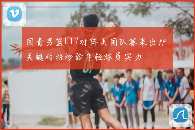 国青男篮U17对阵美国队赛果出炉 关键对抗检验年轻球员实力