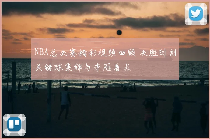 NBA总决赛精彩视频回顾 决胜时刻关键球集锦与夺冠看点
