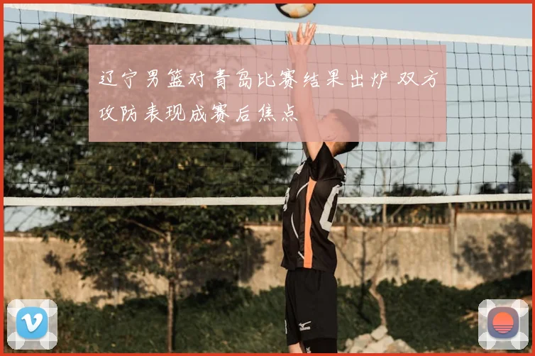 辽宁男篮对青岛比赛结果出炉 双方攻防表现成赛后焦点