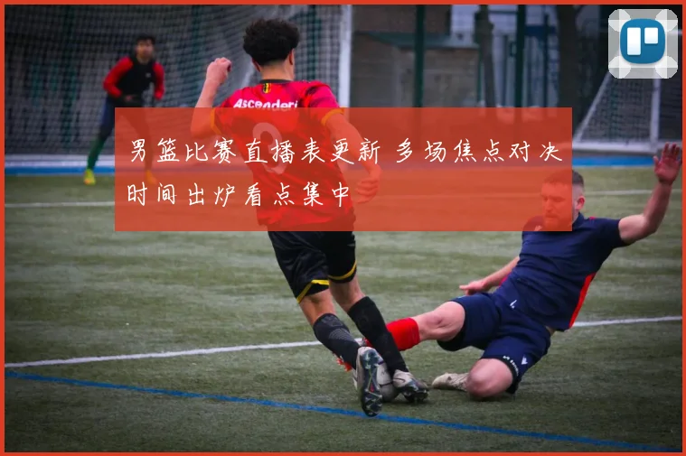 男篮比赛直播表更新 多场焦点对决时间出炉看点集中