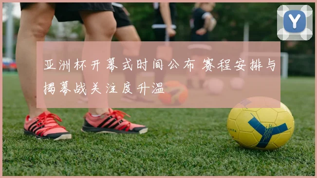 亚洲杯开幕式时间公布 赛程安排与揭幕战关注度升温