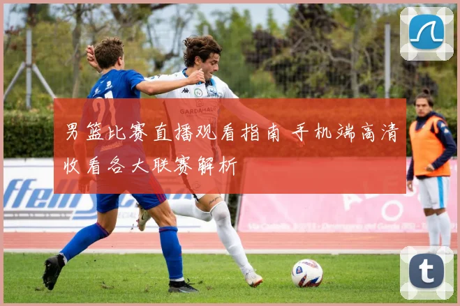 男篮比赛直播观看指南 手机端高清收看各大联赛解析