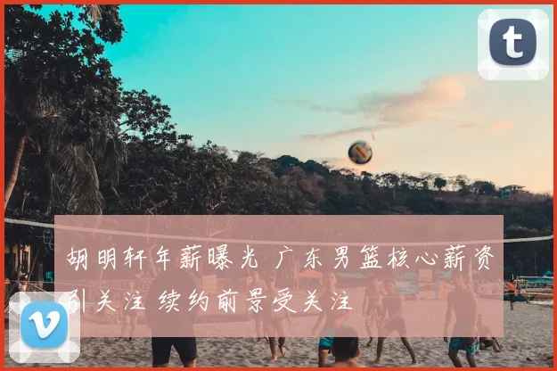 胡明轩年薪曝光 广东男篮核心薪资引关注 续约前景受关注