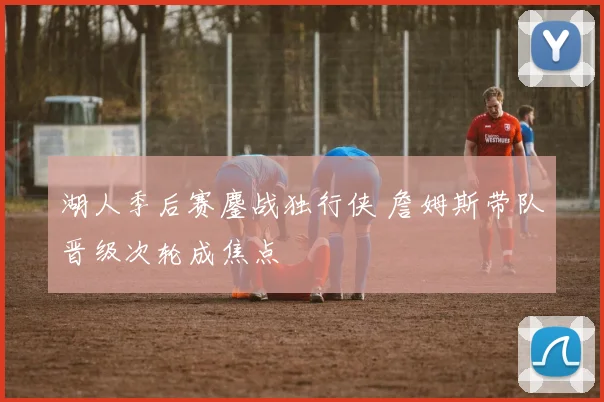 湖人季后赛鏖战独行侠 詹姆斯带队晋级次轮成焦点
