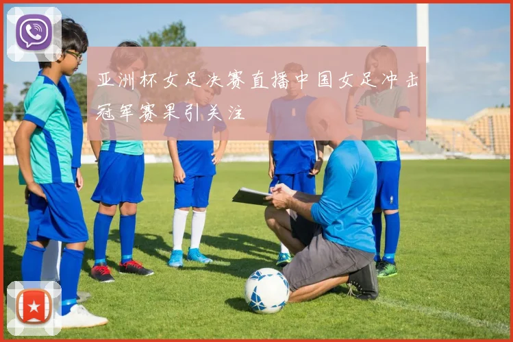 亚洲杯女足决赛直播中国女足冲击冠军赛果引关注