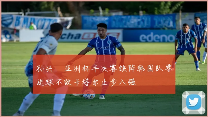 孙兴慜亚洲杯半决赛缺阵韩国队零进球不敌卡塔尔止步八强