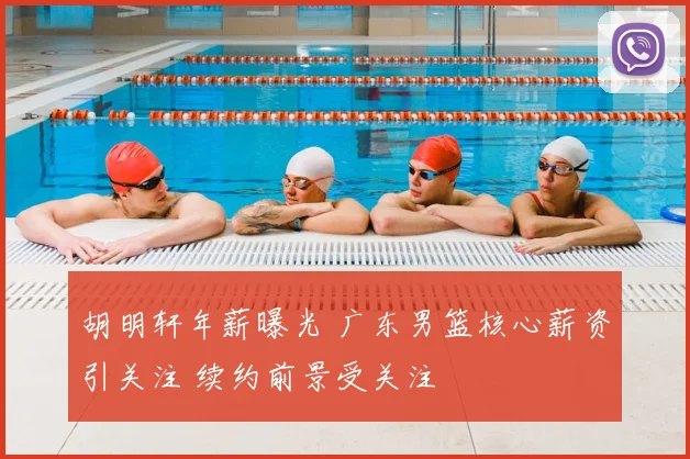 胡明轩年薪曝光 广东男篮核心薪资引关注 续约前景受关注