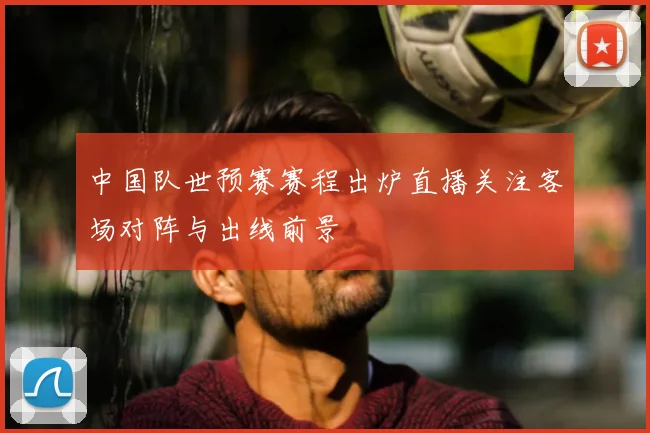 中国队世预赛赛程出炉直播关注客场对阵与出线前景