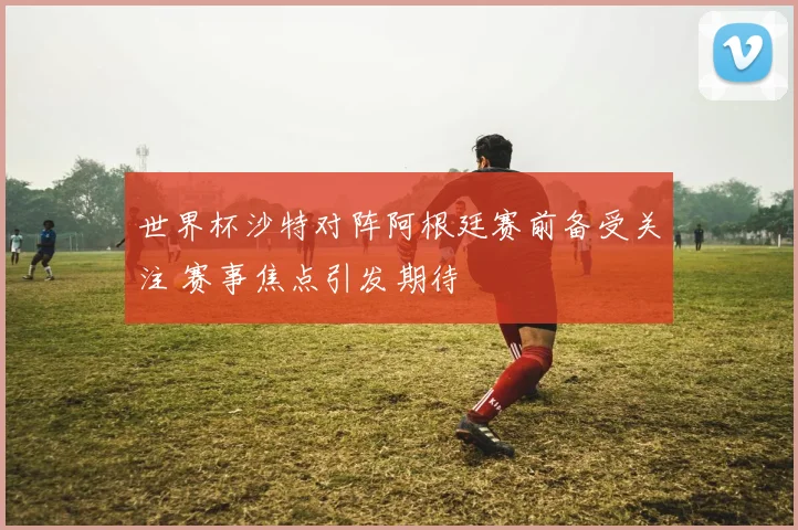 世界杯沙特对阵阿根廷赛前备受关注 赛事焦点引发期待